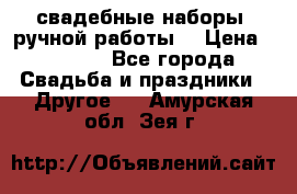 свадебные наборы (ручной работы) › Цена ­ 1 200 - Все города Свадьба и праздники » Другое   . Амурская обл.,Зея г.